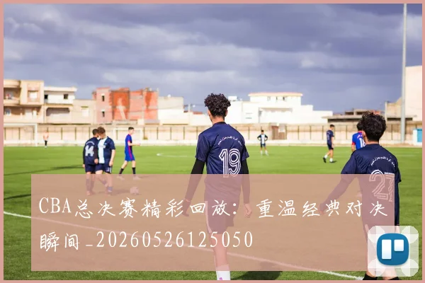 CBA总决赛精彩回放:重温经典对决瞬间_20260526125050